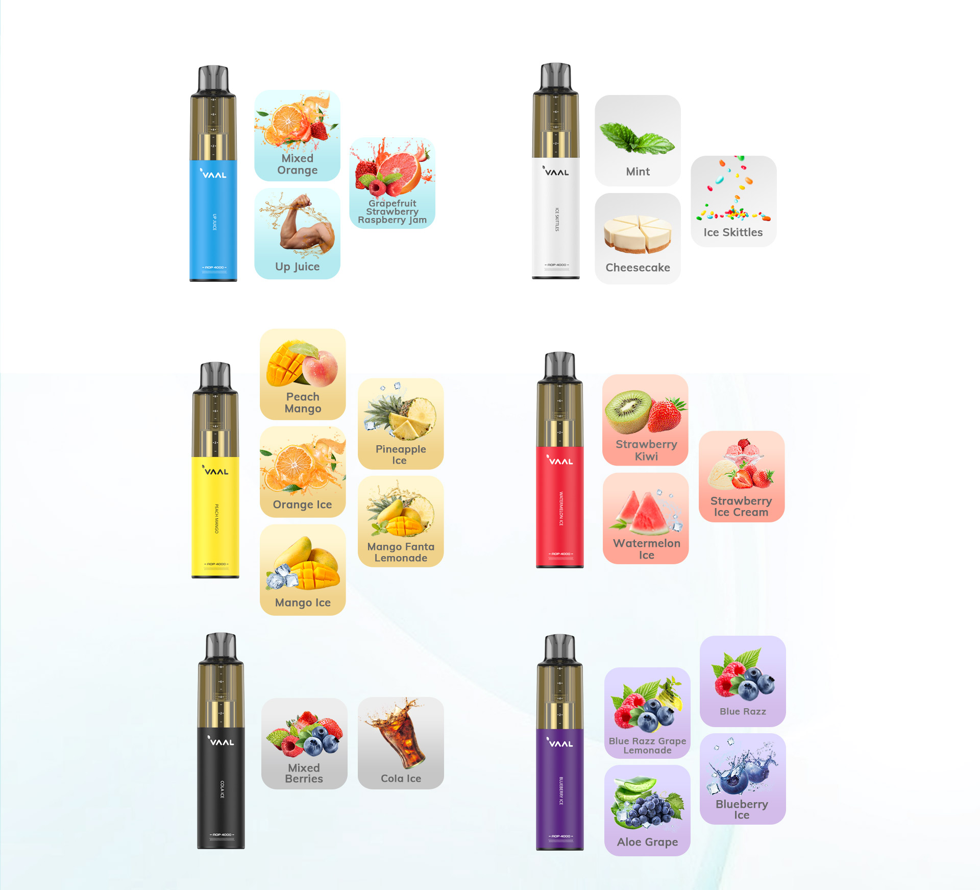 The Vaal AOP 4000 disposable vape kit comes in a variety of flavors, including: Blueberry Ice, Peach Mango, Watermelon Ice, Orange Ice, Strawberry Kiwi, Pineapple Ice, Cola Ice, Blue Razz, Ice Skittles, Strawberry Ice Cream, Mango Ice, Mixed Berries, Mint, Mixed Orange, Up Juice, Aloe Grape, Cheesecake, Blue Razz Grape Lemonade, Grapefruit Strawberry Raspberry Jam, Mango Fanta Lemonade.